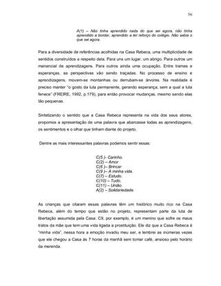 56



                     A(1) – Não tinha aprendido nada do que sei agora, não tinha
                     aprendido a bordar, aprendido a ter reforço do colégio. Não sabia o
                     que sei agora.


Para a diversidade de referências acolhidas na Casa Rebeca, uma multiplicidade de
sentidos construídos a respeito dela. Para uns um lugar, um abrigo. Para outros um
manancial de aprendizagens. Para outros ainda uma ocupação. Entre tramas e
esperanças, as perspectivas vão sendo traçadas. No processo de ensino e
aprendizagens, movem-se montanhas ou derrubam-se árvores. Na realidade é
preciso manter “o gosto da luta permanente, gerando esperança, sem a qual a luta
fenece” (FREIRE, 1992, p.179), para então provocar mudanças, mesmo sendo elas
tão pequenas.


Sintetizando o sentido que a Casa Rebeca representa na vida dos seus atores,
propomos a apresentação de uma palavra que abarcasse todas as aprendizagens,
os sentimentos e o olhar que tinham diante do projeto.


Dentre as mais interessantes palavras podemos sentir essas:


                                C(5 )- Carinho.
                                C(2) – Amor
                                C(6 )– Brincar
                                C(9 )– A minha vida.
                                C(7) – Estudo.
                                C(10) – Tudo.
                                C(11) – União.
                                A(2) – Solidariedade.


As crianças que citaram essas palavras têm um histórico muito rico na Casa
Rebeca, além do tempo que estão no projeto, representam parte da luta de
libertação assumida pela Casa. C9, por exemplo, é um menino que sofre os maus
tratos da mãe que tem uma vida ligada a prostituição. Ele diz que a Casa Rebeca é
“minha vida”, nessa hora a emoção invadiu meu ser, e lembrei as inúmeras vezes
que ele chegou a Casa às 7 horas da manhã sem tomar café, ansioso pelo horário
da merenda.
 