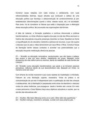 58



Construir   essas   relações   com   cada   criança   e   adolescente,   com    suas
referencialidades distintas, requer atitudes que conduzam a defesa de uma
educação política que favoreça a (des)construção de condicionamentos já pré-
estabelecidos (discriminações quanto a etnia, classes social, etc.) na sociedade.
Para tanto, há de considerar os fatores que estão à disposição para a efetivação
dessa educação política, tão provocada nas organizações não-formais.


A falta de material, a formação qualitativa e contínua direcionada a práticas
transformadoras, e a forte influência negativa dos pais na vida dos filhos escrevem a
história das educadoras enquanto presenças docentes na Casa. Desafiam-se frente
a requalificação do ato educativo mediante a pobreza de recursos, o que não supera
o descaso que os pais e mães demonstram por seus filhos e filhas. Construir forças
de libertação dentro desses contextos é acreditar nas potencialidades que a
educação enquanto mobilização oferece às pessoas.


E1 – “Acredito na educação renovadora, revolucionária, que não baixa a cabeça,
que ensina a lutar por seus direitos, trabalhando em grupo. Baseado numa
perspectiva de vida melhor para os meninos, diante da realidade de cada família das
crianças.”

E2 -“Acredito numa educação transformadora, que ajuda a se tornarem pessoas
pensativas, reflexivas diante da sua desconfortável vida. Baseado em Cristo, na
maneira como ele viveu.”

Com olhares de revolta mostraram suas vozes repletas de insatisfação e criticidade.
Falavam de uma libertação urgente, necessária. Vinda da prática e da
conscientização de que ela é indispensável para a qualificação da vida das crianças
e adolescentes, ela (a libertação) é perpassada entre dores de abandono e descaso
vindos de várias instâncias, que propaga-se desde o familiar até o social. Em meio
a esse panorama a Casa Rebeca traça seus objetivos educativos e sociais, que na
opinião das educadoras são:


E1 – “Acolher. Não fazer diferença entre um e outro. Olhar além das aparências.”
E2 – “Acolher crianças, incentivar a amizade, a andar com seus próprios pés...”
 