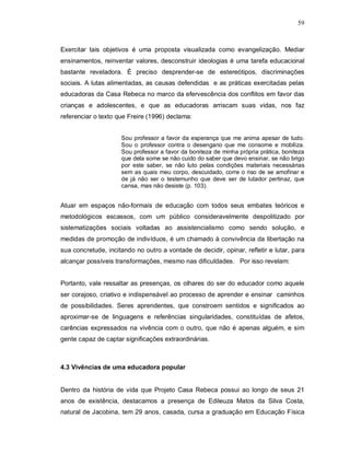 59



Exercitar tais objetivos é uma proposta visualizada como evangelização. Mediar
ensinamentos, reinventar valores, desconstruir ideologias é uma tarefa educacional
bastante reveladora. É preciso desprender-se de estereótipos, discriminações
sociais. A lutas alimentadas, as causas defendidas e as práticas exercitadas pelas
educadoras da Casa Rebeca no marco da efervescência dos conflitos em favor das
crianças e adolescentes, e que as educadoras arriscam suas vidas, nos faz
referenciar o texto que Freire (1996) declama:


                     Sou professor a favor da esperança que me anima apesar de tudo.
                     Sou o professor contra o desengano que me consome e mobiliza.
                     Sou professor a favor da boniteza de minha própria prática, boniteza
                     que dela some se não cuido do saber que devo ensinar, se não brigo
                     por este saber, se não luto pelas condições materiais necessárias
                     sem as quais meu corpo, descuidado, corre o riso de se amofinar e
                     de já não ser o testemunho que deve ser de lutador pertinaz, que
                     cansa, mas não desiste (p. 103).


Atuar em espaços não-formais de educação com todos seus embates teóricos e
metodológicos escassos, com um público consideravelmente despolitizado por
sistematizações sociais voltadas ao assistencialismo como sendo solução, e
medidas de promoção de indivíduos, é um chamado à convivência da libertação na
sua concretude, incitando no outro a vontade de decidir, opinar, refletir e lutar, para
alcançar possíveis transformações, mesmo nas dificuldades. Por isso revelam:


Portanto, vale ressaltar as presenças, os olhares do ser do educador como aquele
ser corajoso, criativo e indispensável ao processo de aprender e ensinar caminhos
de possibilidades. Seres aprendentes, que constroem sentidos e significados ao
aproximar-se de linguagens e referências singularidades, constituídas de afetos,
carências expressados na vivência com o outro, que não é apenas alguém, e sim
gente capaz de captar significações extraordinárias.



4.3 Vivências de uma educadora popular


Dentro da história de vida que Projeto Casa Rebeca possui ao longo de seus 21
anos de existência, destacamos a presença de Edileuza Matos da Silva Costa,
natural de Jacobina, tem 29 anos, casada, cursa a graduação em Educação Física
 