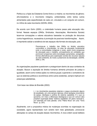 15



Política ou a Ação da Cidadania Contra fome e a miséria; os movimentos de gênero;
afro-brasileiros e o movimento indígena, ambientalista, entre tantos outros
alimentados pela especificidade de cada um, vinculado a um conjunto em comum,
no ínfimo de cada movimento (GOHN, 2004).


De acordo com Gohn (2005), a criatividade humana passa pela educação não-
formal. Nesses espaços (ONGs, Sindicatos, Associações, Movimentos Sociais)
tecem-se concepções e valores educativos baseadas na produção de discursos
contra hegemônicos, necessários à promoção de possíveis transformações. Assim,
é importante salutar a existência de tais espaços não-formais de educação, pois:

                           Preconiza-se o trabalho das ONGs no âmbito educativo
                           comunitário e intra-familiar, na área de educação fundamental
                           junto a comunidades indígenas e rurais, assim como programas
                           de educação para o trabalho, principalmente em entidades que
                           promovem programas sobre tecnologias apropriadas, autogestão,
                           formas alternativas para exploração correta dos recursos naturais
                           do meio ambiente, de modo a preservá-lo da devastação. (GOHN,
                           2005, p. 94)



As organizações populares questionam e protagonizam dentro de seus contextos de
atuação. Buscar a aquisição de direitos humanos alimenta princípios de justiça e
igualdade, assim como norteia ações na vivência grupal, superando o comodismo de
que os sistemas políticos e econômicos entre outros existentes, sempre implicam em
presenças satisfatórias.


Com base nas idéias de Brandão (2002):


                     (...) os movimentos populares originais e segue envolvendo alguns
                     da atualidade, em uma sempre rigorosa crítica teológica (movimento
                     da igreja), ideológica e política do sistema capitalista. E o que os
                     aproxima, em meio a diferenças ideológicas é que em comum eles
                     propõem superação deste “sistema capitalista” em plano nacional e,
                     por extensão em todo planeta. Uma “Pátria Nova” em uma “Terra
                     Nova”. (p. 257).

Atualmente, com a propositiva mística de mudanças ocorridas na organização da
sociedade, agora representada num cenário bem mais globalizado, provoca-se
alterações no campo de atuação desses movimentos. A nova ordem social delibera
 