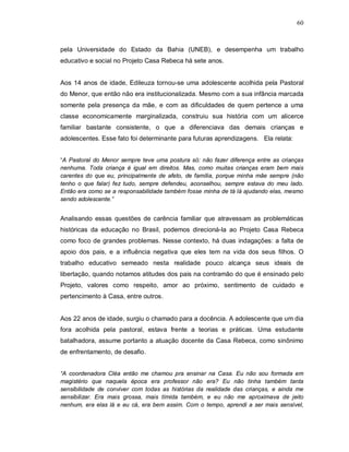 60



pela Universidade do Estado da Bahia (UNEB), e desempenha um trabalho
educativo e social no Projeto Casa Rebeca há sete anos.


Aos 14 anos de idade, Edileuza tornou-se uma adolescente acolhida pela Pastoral
do Menor, que então não era institucionalizada. Mesmo com a sua infância marcada
somente pela presença da mãe, e com as dificuldades de quem pertence a uma
classe economicamente marginalizada, construiu sua história com um alicerce
familiar bastante consistente, o que a diferenciava das demais crianças e
adolescentes. Esse fato foi determinante para futuras aprendizagens. Ela relata:


“A Pastoral do Menor sempre teve uma postura só: não fazer diferença entre as crianças
nenhuma. Toda criança é igual em direitos. Mas, como muitas crianças eram bem mais
carentes do que eu, principalmente de afeto, de família, porque minha mãe sempre (não
tenho o que falar) fez tudo, sempre defendeu, aconselhou, sempre estava do meu lado.
Então era como se a responsabilidade também fosse minha de tá lá ajudando elas, mesmo
sendo adolescente.”


Analisando essas questões de carência familiar que atravessam as problemáticas
históricas da educação no Brasil, podemos direcioná-la ao Projeto Casa Rebeca
como foco de grandes problemas. Nesse contexto, há duas indagações: a falta de
apoio dos pais, e a influência negativa que eles tem na vida dos seus filhos. O
trabalho educativo semeado nesta realidade pouco alcança seus ideais de
libertação, quando notamos atitudes dos pais na contramão do que é ensinado pelo
Projeto, valores como respeito, amor ao próximo, sentimento de cuidado e
pertencimento à Casa, entre outros.


Aos 22 anos de idade, surgiu o chamado para a docência. A adolescente que um dia
fora acolhida pela pastoral, estava frente a teorias e práticas. Uma estudante
batalhadora, assume portanto a atuação docente da Casa Rebeca, como sinônimo
de enfrentamento, de desafio.


“A coordenadora Cléa então me chamou pra ensinar na Casa. Eu não sou formada em
magistério que naquela época era professor não era? Eu não tinha também tanta
sensibilidade de conviver com todas as histórias da realidade das crianças, e ainda me
sensibilizar. Era mais grossa, mais tímida também, e eu não me aproximava de jeito
nenhum, era elas lá e eu cá, era bem assim. Com o tempo, aprendi a ser mais sensível,
 