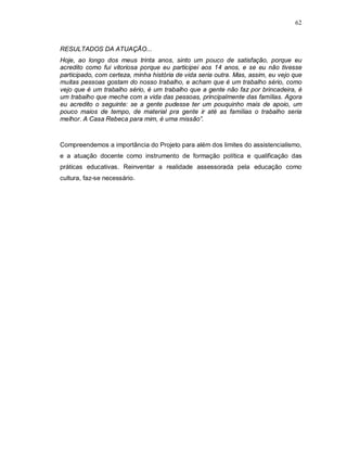 62



RESULTADOS DA ATUAÇÃO...
Hoje, ao longo dos meus trinta anos, sinto um pouco de satisfação, porque eu
acredito como fui vitoriosa porque eu participei aos 14 anos, e se eu não tivesse
participado, com certeza, minha história de vida seria outra. Mas, assim, eu vejo que
muitas pessoas gostam do nosso trabalho, e acham que é um trabalho sério, como
vejo que é um trabalho sério, é um trabalho que a gente não faz por brincadeira, é
um trabalho que meche com a vida das pessoas, principalmente das famílias. Agora
eu acredito o seguinte: se a gente pudesse ter um pouquinho mais de apoio, um
pouco maios de tempo, de material pra gente ir até as famílias o trabalho seria
melhor. A Casa Rebeca para mim, é uma missão”.



Compreendemos a importância do Projeto para além dos limites do assistencialismo,
e a atuação docente como instrumento de formação política e qualificação das
práticas educativas. Reinventar a realidade assessorada pela educação como
cultura, faz-se necessário.
 