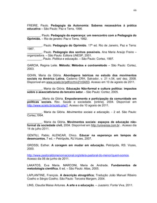 66




FREIRE, Paulo. Pedagogia da Autonomia: Saberes necessários à prática
educativa – São Paulo: Paz e Terra, 1996.

________, Paulo. Pedagogia da esperança: um reencontro com a Pedagogia do
Oprimido. – Rio de janeiro: Paz e Terra, 1992.

_________, Paulo. Pedagogia do Oprimido. 17ª ed. Rio de Janeiro, Paz e Terra:
1987.
_________, Paulo. Pedagogia dos sonhos possíveis. Ana Maria Araújo Freire –
organizadora. – São Paulo: Editora UNESP, 2001.
_________, Paulo. Política e educação. – São Paulo: Cortez, 1997.

GARCIA, Regina Leite. Método; Métodos e contramétodo – São Paulo: Cortez,
2003.

GOHN, Maria da Glória. Abordagens teóricas no estudo dos movimentos
sociais na América Latina. Caderno CRH, Salvador, v. 21 n.54, set/ dez, 2008.
Disponível em www.scielo.br/pdf/ccrh/v21n54/03. Acesso em 10 de agosto de 2011.

_________, Maria da Glória. Educação Não-formal e cultura política: impactos
sobre o associativismo do terceiro setor. - São Paulo: Cortez, 2005.

_________,Maria da Glória. Empoderamento e participação da comunidade em
políticas sociais. Rev. Saúde e sociedade. [online]. 2004. Disponível em
http://www.scielo.br/scielo.php?. Acesso dia 10 agosto de 2011.

_________, Maria da Glória. Movimentos sociais e educação. - 2 ed. São Paulo:
Cortez,1994.

_________, Maria da Glória. Movimentos sociais: espaços de educação não-
formal da sociedade civil, 2004. Disponível em http://universia.com.br . Acesso dia
14 de julho 2011.

GENTILI, Pablo; ALENCAR, Chico. Educar na esperança em tempos de
desencantos. 7 ed. – Petrópolis, RJ:Vozes, 2007.

GROSSI, Esther. A coragem em mudar em educação. Petrópolis, RS: Vozes,
2000.

http://www.pastoraldomenornacional.org/site/a-pastoral-do-menor/quem-somos.
Acesso dia 06 de junho de 2011.

LAKATOS, Eva Maria. MARCONI, Maria de Andrade.                 Fundamentos de
metodologia científica. 6 ed. – São Paulo: Atlas, 2005.

LAPLANTINE, François. A descrição etnográfica; Tradução João Manuel Ribeiro
Coelho e Sérgio Coelho. São Paulo: Terceira Margem, 2004.

LINS, Claudia Maisa Antunes. A arte e a educação. – Juazeiro: Fonte Viva, 2011.
 