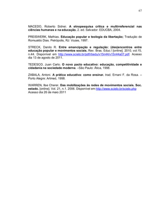 67




MACEDO, Roberto Sidnei. A etnopesquisa crítica e multirreferencial nas
ciências humanas e na educação. 2. ed. Salvador: EDUCBA, 2004.

PREISWERK, Mathias. Educação popular e teologia da libertação; Tradução de
Romualdo Dias. Petrópolis, RJ: Vozes, 1997.

STRECK, Danilo R. Entre emancipação e regulação: (des)encontros entre
educação popular e movimentos sociais. Rev. Bras. Educ. [online]. 2010, vol.15,
n.44. Disponível em http://www.scielo.br/pdf/rbedu/v15n44/v15n44a07.pdf. Acesso
dia 13 de agosto de 2011.

TEDESCO, Juan Carlo. O novo pacto educativo: educação, competitividade e
cidadania na sociedade moderna. –São Paulo: Ática, 1998.

ZABALA, Antoni. A prática educativa: como ensinar. trad. Ernani F. da Rosa. –
Porto Alegre: Artmed, 1998.

WARREN, Ilse Cherer. Das mobilizações às redes de movimentos sociais. Soc.
estado. [online]. Vol. 21, n.1. 2006. Disponível em http://www.scielo.br/scielo.php
Acesso dia 26 de maio 2011
 