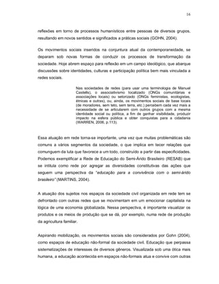 16



reflexões em torno de processos humanísticos entre pessoas de diversos grupos,
resultando em novos sentidos e significados a práticas sociais (GOHN, 2004).

Os movimentos sociais inseridos na conjuntura atual da contemporaneidade, se
deparam sob novas formas de conduzir os processos de transformação da
sociedade. Hoje abrem espaço para reflexão em um campo ideológico, que abarque
discussões sobre identidades, culturas e participação política bem mais vinculada a
redes sociais.

                       Nas sociedades de redes (para usar uma terminologia de Manuel
                       Castells), o associativismo localizado (ONGs comunitárias e
                       associações locais) ou setorizado (ONGs feministas, ecologistas,
                       étnicas e outras), ou, ainda, os movimentos sociais de base locais
                       (de moradores, sem teto, sem terra, etc.) percebem cada vez mais a
                       necessidade de se articularem com outros grupos com a mesma
                       identidade social ou política, a fim de ganhar visibilidade, produzir
                       impacto na esfera pública e obter conquistas para a cidadania
                       (WARREN, 2006, p.113).



Essa atuação em rede torna-se importante, uma vez que muitas problemáticas são
comuns a vários segmentos da sociedade, o que implica em tecer relações que
comunguem da luta que favorece a um todo, construído a partir das especificidades.
Podemos exemplificar a Rede de Educação do Semi-Árido Brasileiro (RESAB) que
se intitula como rede por agregar as diversidades constitutivas das ações que
seguem uma perspectiva da “educação para a convivência com o semi-árido
brasileiro” (MARTINS, 2004).


A atuação dos sujeitos nos espaços da sociedade civil organizada em rede tem se
defrontado com outras redes que se movimentam em um emocionar capitalista na
lógica de uma economia globalizada. Nessa perspectiva, é importante visualizar os
produtos e os meios de produção que se dá, por exemplo, numa rede de produção
da agricultura familiar.


Aspirando mobilização, os movimentos sociais são considerados por Gohn (2004),
como espaços de educação não-formal da sociedade civil. Educação que perpassa
sistematizações de interesses de diversos gêneros. Visualizada sob uma ótica mais
humana, a educação acontecida em espaços não-formais atua e convive com outras
 
