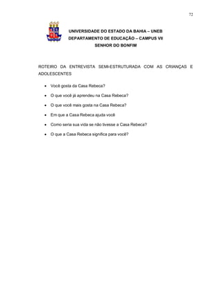 72



               UNIVERSIDADE DO ESTADO DA BAHIA – UNEB
               DEPARTAMENTO DE EDUCAÇÃO – CAMPUS VII
                            SENHOR DO BONFIM




ROTEIRO DA ENTREVISTA SEMI-ESTRUTURADA COM AS CRIANÇAS E
ADOLESCENTES

     Você gosta da Casa Rebeca?

     O que você já aprendeu na Casa Rebeca?

     O que você mais gosta na Casa Rebeca?

     Em que a Casa Rebeca ajuda você

     Como seria sua vida se não tivesse a Casa Rebeca?

     O que a Casa Rebeca significa para você?
 