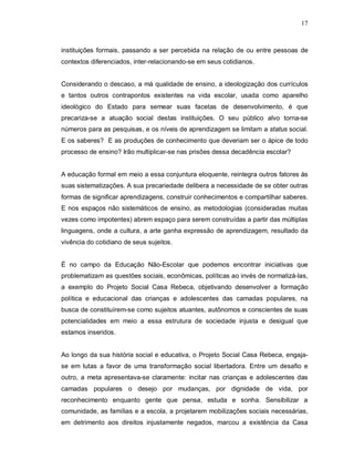 17



instituições formais, passando a ser percebida na relação de ou entre pessoas de
contextos diferenciados, inter-relacionando-se em seus cotidianos.


Considerando o descaso, a má qualidade de ensino, a ideologização dos currículos
e tantos outros contrapontos existentes na vida escolar, usada como aparelho
ideológico do Estado para semear suas facetas de desenvolvimento, é que
precariza-se a atuação social destas instituições. O seu público alvo torna-se
números para as pesquisas, e os níveis de aprendizagem se limitam a status social.
E os saberes? E as produções de conhecimento que deveriam ser o ápice de todo
processo de ensino? Irão multiplicar-se nas prisões dessa decadência escolar?


A educação formal em meio a essa conjuntura eloquente, reintegra outros fatores às
suas sistematizações. A sua precariedade delibera a necessidade de se obter outras
formas de significar aprendizagens, construir conhecimentos e compartilhar saberes.
E nos espaços não sistemáticos de ensino, as metodologias (consideradas muitas
vezes como impotentes) abrem espaço para serem construídas a partir das múltiplas
linguagens, onde a cultura, a arte ganha expressão de aprendizagem, resultado da
vivência do cotidiano de seus sujeitos.


É no campo da Educação Não-Escolar que podemos encontrar iniciativas que
problematizam as questões sociais, econômicas, políticas ao invés de normalizá-las,
a exemplo do Projeto Social Casa Rebeca, objetivando desenvolver a formação
política e educacional das crianças e adolescentes das camadas populares, na
busca de constituírem-se como sujeitos atuantes, autônomos e conscientes de suas
potencialidades em meio a essa estrutura de sociedade injusta e desigual que
estamos inseridos.


Ao longo da sua história social e educativa, o Projeto Social Casa Rebeca, engaja-
se em lutas a favor de uma transformação social libertadora. Entre um desafio e
outro, a meta apresentava-se claramente: incitar nas crianças e adolescentes das
camadas populares o desejo por mudanças, por dignidade de vida, por
reconhecimento enquanto gente que pensa, estuda e sonha. Sensibilizar a
comunidade, as famílias e a escola, a projetarem mobilizações sociais necessárias,
em detrimento aos direitos injustamente negados, marcou a existência da Casa
 