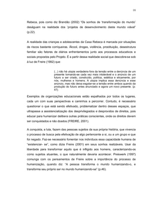 18



Rebeca, pois como diz Brandão (2002) “Os sonhos de ‘transformação do mundo’
deságuam na realidade dos ‘projetos de desenvolvimento deste mundo viável”
(p.22).


A realidade das crianças e adolescentes da Casa Rebeca é marcada por situações
de riscos bastante corriqueiras. Álcool, drogas, violência, prostituição, desestrutura
familiar são fatores de diários enfrentamentos junto aos processos educativos e
sociais propostos pelo Projeto. É a partir dessa realidade social que descobre-se sob
à luz de Freire (1992) que:


                     (...) não há utopia verdadeira fora da tensão entre a denúncia de um
                     presente tornando-se cada vez mais intolerável e o anúncio de um
                     futuro a ser criado, construído, política, estética e eticamente, por
                     nós, mulheres e homens. A utopia implica essa denúncia e esse
                     anúncio, mas não deixa esgotar-se a tensão entre ambos quando da
                     produção do futuro antes anunciado e agora um novo presente. (p.
                     47).

Exemplos de organizações educacionais estão espalhados por todos os lugares,
cada um com suas perspectivas e caminhos a percorrer. Contudo, é necessário
questionar o que está sendo efetivado, problematizar dentro desses espaços, que
ultrapasse a assistencialização dos desprivilegiados e desprovidos de direitos, pois
educar para humanizar delibera outras práticas conscientes, onde os direitos devem
ser conquistados e não doados (FREIRE, 2001).

A conquista, a luta, fazem das pessoas sujeitos da sua própria história, que vivencia
o processo de busca pela efetivação de algo pertencente a si, ou a um grupo e que
foi negado. Faz-se necessário fomentar nos indivíduos essa capacidade humana de
“existenciar- se”, como dizia Freire (2001) em seus sonhos realizáveis. Usar da
liberdade para transformar aquilo que é infligido aos homens, caracterizando-os
como sujeitos atuantes, o que naturalmente deveria acontecer. Preiswerk (1997)
comunga com os pensamentos de Freire sobre a importância do processo de
humanização, quando diz: “A pessoa transforma o mundo humanizando-o, e
transforma seu próprio ser no mundo humanizando-se” (p.46).
 