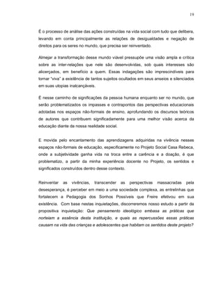 19



É o processo de análise das ações construídas na vida social com tudo que delibera,
levando em conta principalmente as relações de desigualdades e negação de
direitos para os seres no mundo, que precisa ser reinventado.

Almejar a transformação desse mundo viável pressupõe uma visão ampla e crítica
sobre as inter-relações que nele são desenvolvidas, sob quais interesses são
alicerçados, em benefício a quem. Essas indagações são imprescindíveis para
tornar “viva” a existência de tantos sujeitos ocultados em seus anseios e silenciados
em suas utopias inalcançáveis.

É nesse caminho de significações da pessoa humana enquanto ser no mundo, que
serão problematizados os impasses e contrapontos das perspectivas educacionais
adotadas nos espaços não-formais de ensino, aprofundando os discursos teóricos
de autores que contribuem significadamente para uma melhor visão acerca da
educação diante da nossa realidade social.


E movida pelo encantamento das aprendizagens adquiridas na vivência nesses
espaços não-formais de educação, especificamente no Projeto Social Casa Rebeca,
onde a subjetividade ganha vida na troca entre a carência e a doação, é que
problematizo, a partir da minha experiência docente no Projeto, os sentidos e
significados construídos dentro desse contexto.


Reinventar   as   vivências,   transcender   as   perspectivas   massacradas    pela
desesperança, é perceber em meio a uma sociedade complexa, as entrelinhas que
fortalecem a Pedagogia dos Sonhos Possíveis que Freire efetivou em sua
existência. Com base nestas inquietações, discorreremos nosso estudo a partir da
propositiva inquietação: Que pensamento ideológico embasa as práticas que
norteiam a essência desta instituição, e quais as repercussões essas práticas
causam na vida das crianças e adolescentes que habitam os sentidos deste projeto?
 