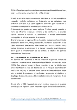 CNNA.4 Estos insumos dieron cabida a propuestas de políticas públicas de buen 
trato y cambios en los comportamientos adulto céntrico. 
A partir de todos los insumos producidos, tuvo lugar un proceso sostenido de 
redacción y múltiples revisiones, con funcionarios de las instituciones que 
conforman el CNNA, que fueron aportando elementos para robustecer el 
documento que se presenta al Consejo para su aprobación. 
El documento se organiza en cuatro capítulos. El primer capítulo describe el 
marco de referencia conceptual, normativa y de planificación. El segundo 
capítulo describe al conjunto de destinatarios y actores institucionales 
responsables de la implementación de la Agenda. 
En el tercer capítulo se expone un breve diagnóstico situacional del cumplimiento 
de derechos de los niños, niñas y adolescentes, focalizando los aspectos en los 
cuales se requiere poner énfasis en el período 2012-2013. El cuarto y último 
capítulo direcciona la operatividad de la Agenda y describe los principios que 
deben guiar la implementación de las políticas, el objetivo, las políticas 
intersectoriales y sectoriales. 
3.1.3. CRONOLOGIA DE ACTIVIDADES DEL MIES 
En abril4 de 2012 asumimos el reto de consolidar las políticas públicas de 
protección y movilidad social, en el Ministerio de Inclusión Económica y Social 
(MIES). Este volumen recoge, en forma resumida, lo que ha sido la tarea 
principal en función de aquel reto durante este año de trabajo: la reestructuración 
institucional integral y la ejecución de las políticas sociales destinadas, sobre 
todo, a combatir la pobreza en forma efectiva y a promover la inclusión y el 
despliegue de capacidades de poblaciones tradicionalmente marginadas de las 
oportunidades. 
En este año, el MIES ha pasado de ser un ministerio proveedor de servicios 
sociales que, en el pasado fueron concebidos bajo la óptica del asistencialismo, 
14 
4 http://www.inclusion.gob.ec/wp-content/uploads/downloads/2013/05/INFORME-MIESS.pdf 
 