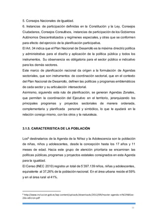 5. Consejos Nacionales de Igualdad. 
6. Instancias de participación definidas en la Constitución y la Ley, Consejos 
Ciudadanos, Consejos Consultivos, instancias de participación de los Gobiernos 
Autónomos Descentralizados y regímenes especiales, y otras que se conformen 
para efecto del ejercicio de la planificación participativa. 
El Art. 34 indica que el Plan Nacional de Desarrollo es la máxima directriz política 
y administrativa para el diseño y aplicación de la política pública y todos los 
instrumentos. Su observancia es obligatoria para el sector público e indicativo 
para los demás sectores. 
Este marco de planificación nacional da origen a la formulación de Agendas 
sectoriales, que son instrumentos de coordinación sectorial, que en el contexto 
del Plan Nacional de Desarrollo, definen las políticas y programas emblemáticos 
de cada sector y su articulación intersectorial. 
Asimismo, siguiendo esta ruta de planificación, se generan Agendas Zonales, 
que permiten la coordinación del Ejecutivo en el territorio, jerarquizando los 
principales programas y proyectos sectoriales de manera ordenada, 
complementaria y planificada personal y simbólico, lo que le ayudará en la 
relación consigo mismo, con los otros y la naturaleza. 
16 
3.1.5. CARACTERISTICA DE LA POBLACIÓN 
Los6 destinatarios de la Agenda de la Niñez y la Adolescencia son la población 
de niñas, niños y adolescentes, desde la concepción hasta los 17 años y 11 
meses de edad. Hacia este grupo de atención prioritaria se encaminan las 
políticas públicas, programas y proyectos estatales consignados en esta Agenda 
para la igualdad. 
El Censo (INEC 2010) registra un total de 5’397.139 niños, niñas y adolescentes, 
equivalente al 37,26% de la población nacional. En el área urbana reside el 59% 
y en el área rural el 41%. 
6 http://www.inclusion.gob.ec/wp-content/uploads/downloads/2012/09/master -agenda-ni%C3%B1ez- 
2da-edicion.pdf 
 