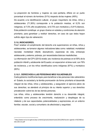 La proporción de hombres y mujeres es casi paritaria, difiere en un punto 
porcentual el número de hombres (51%) respecto de las mujeres (49%). 
De acuerdo a la identificación cultural, el grupo mayoritario de niñas, niños y 
adolescentes (71,36%) corresponde a la población mestiza, el 8,3% son 
indígenas, el 7,5% afro ecuatorianos, el 6,73% son montubios y 5,81% blancos. 
Esta población constituye un grupo diverso en edades y condiciones de atención 
prioritaria, para garantizar y restituir derechos, en caso de que éstos hayan 
sufrido algún tipo de vulneración. 
3.1.6. INDICADORES. 
Para7 analizar el cumplimiento del derecho a la supervivencia en niñas, niños y 
adolescentes, se tomaron algunos indicadores tales como: natalidad, mortalidad 
neonatal, mortalidad infantil, desnutrición, esperanza de vida, embarazo 
adolescente y extrema pobreza, por necesidades básicas insatisfechas. 
La información del CPV (2010) revela una incidencia de pobreza en el 59% de la 
población infantil y adolecente del Ecuador, en especial en el área rural, con 78% 
de incidencia, y en los niños identificados como indígenas (87%) y montubios 
(82%) 
3.1.6.1. DERECHOS A LAS PERSONAS MÁS VULNERABLES 
Cada gobierno modifica las leyes para beneficiar a las personas más vulnerables 
el Estado, la sociedad y la familia promoverán de forma prioritaria el desarrollo 
integral de las niñas, niños y adolescentes, y asegurarán el ejercicio pleno de 
sus derechos; se atenderá al principio de su interés superior y sus derechos 
prevalecerán sobre los de las demás personas. 
Las niñas, niños y adolescentes tendrán derecho a su desarrollo integral, 
entendido como proceso de crecimiento, maduración y despliegue de su 
intelecto y de sus capacidades, potencialidades y aspiraciones, en un entorno 
familiar, escolar, social y comunitario de afectividad y seguridad. 
7 http://www.inclusion.gob.ec/wp-content/uploads/downloads/2012/09/master-agenda-ni%C3%B1ez- 
2da-edicion.pdf 
17 
 
