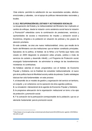 Este entorno permitirá la satisfacción de sus necesidades sociales, afectivo-emocionales 
y culturales, con el apoyo de políticas intersectoriales nacionales y 
18 
locales. 
3.1.6.2. RECUPERACIÓN DEL ESTADO Y ACTIVIDADES SOCIALES 
La recuperación del Estado y la institucionalidad del Ministerio han implicado un 
cambio de enfoque, desde la inclusión como asistencia social hacia la inclusión 
y Promoción8 entendidas como la combinación de prestaciones, servicios y 
oportunidades de acceso a mecanismos de impulso y activación social y 
Económica, dirigidos a la población en situación de pobreza y los grupos de 
atención prioritaria. 
En este contexto, se crea una nueva institucionalidad, única, que resulta de la 
fusión del Ministerio con dos instituciones que se habían constituido principales. 
Ejecutores de la política, el Instituto de la Niñez y la Familia (que había sido 
creado en 2009 integrando la prestación antes privada, pública o mixta de 
servicios de cuidado y desarrollo infantil); y el Programa de Protección social, 
encargado fundamentalmente de administrar la entrega de las transferencias 
monetarias no contributivas. 
Se fortalece además el vínculo programático con el Instituto de Economía 
Popular y Solidaria, con la finalidad de consolidar institucionalmente el nuevo 
giro de la política hacia la Movilidad social y salida de pobreza. Cuatro estrategias 
básicas han sido fundamentales en este proceso: 
1. el desarrollo de un modelo de gestión y organización del servicio en territorio, 
en conjunto y en coherencia con la operación de otros agentes públicos. 
2. La vinculación intersectorial de la agenda de Economía Popular y Solidaria; 
3. la progresiva adecuación de la organización institucional en torno a los ejes 
de protección y promoción social. 
4. Y la activación de la participación corresponsable de la población, que es un 
elemento fundamental para la promoción social. 
8 http://www.inclusion.gob.ec/wp-content/uploads/downloads/2012/09/master -agenda-ni%C3%B1ez- 
2da-edicion.pdf 
 