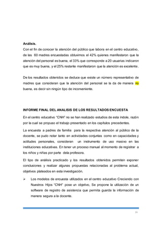 Análisis. 
Con el fin de conocer la atención del público que labora en el centro educativo, 
de las 60 madres encuestadas obtuvimos el 42% quienes manifestaron que la 
atención del personal es buena, el 33% que corresponde a 20 usuarias indicaron 
que es muy buena, y el 25% restante manifestaron que la atención es excelente. 
De los resultados obtenidos se deduce que existe un número representativo de 
madres que consideran que la atención del personal se la da de manera no 
buena, es decir sin ningún tipo de inconveniente. 
24 
INFORME FINAL DEL ANALISIS DE LOS RESULTADOS ENCUESTA 
En el centro educativo “CNH” no se han realizado estudios de esta índole, razón 
por la cual se propuso el trabajo presentado en los capítulos precedentes. 
La encuesta a padres de familia para la respectiva atención al público de la 
docente, se pudo notar tanto en actividades conjuntas como en capacidades y 
actitudes personales, consideran un instrumento de uso masivo en las 
instituciones educativas. En tener un proceso manual al momento de registrar a 
los niños y niñas por parte dela profesora. 
El tipo de análisis practicado y los resultados obtenidos permiten exponer 
conclusiones y realizar algunas propuestas relacionadas al problema actual, 
objetivos plateados en esta investigación. 
 Los modelos de encuesta utilizados en el centro educativo Creciendo con 
Nuestros Hijos “CNH” pose un objetivo, Se propone la utilización de un 
software de registro de asistencia que permita guarda la información de 
manera segura a la docente. 
 