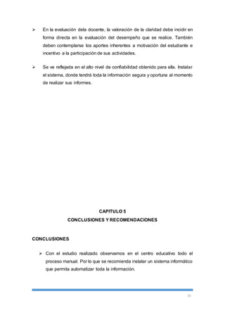 En la evaluación dela docente, la valoración de la claridad debe incidir en 
forma directa en la evaluación del desempeño que se realice. También 
deben contemplarse los aportes inherentes a motivación del estudiante e 
incentivo a la participación de sus actividades. 
 Se ve reflejada en el alto nivel de confiabilidad obtenido para ella. Instalar 
el sistema, donde tendrá toda la información segura y oportuna al momento 
de realizar sus informes. 
25 
CAPITULO 5 
CONCLUSIONES Y RECOMENDACIONES 
CONCLUSIONES 
 Con el estudio realizado observamos en el centro educativo todo el 
proceso manual. Por lo que se recomienda instalar un sistema informático 
que permita automatizar toda la información. 
 