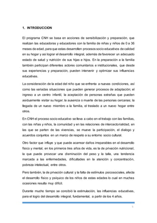 5 
1. INTRODUCCION 
El programa CNH se basa en acciones de sensibilización y preparación, que 
realizan las educadoras y educadores con la familia de niñas y niños de 0 a 36 
meses de edad, para que estas desarrollen procesos socio educativos de calidad 
en su hogar y así lograr el desarrollo integral, además de favorecer un adecuado 
estado de salud y nutrición de sus hijas e hijos. En la preparación a la familia 
también participan diferentes actores comunitarios e institucionales, que desde 
sus experiencias y preparación, pueden intervenir y optimizar sus influencias 
educativas. 
La consideración de la edad del niño que se enfrenta a nuevas condiciones, así 
como las variadas situaciones que pueden generar procesos de adaptación; el 
ingreso a un centro infantil, la aceptación de personas extrañas que pueden 
asiduamente visitar su hogar; la ausencia o muerte de las personas cercanas; la 
llegada de un nuevo miembro a la familia, el traslado a un nuevo hogar entre 
otros. 
En CNH el proceso socio educativo se lleva a cabo en el trabajo con las familias, 
con las niñas y niños, la comunidad y en las relaciones de intercectorialidad, en 
las que se parten de las vivencias, se mueve la participación, el dialogo y 
acuerdos conjuntos en un marco de respeto a su entorno socio cultural. 
Otro factor que influye y que puede acarrear daños irreparables en el desarrollo 
físico y mental, en los primeros tres años de vida, es la de privación nutricional, 
la que puede provocar una disminución del peso y la talla, una tendencia 
marcada a las enfermedades, dificultades en la atención y concentración, 
pobreza intelectual, entre otros. 
Pero también, la de privación cultural y la falta de estímulos psicosociales, afecta 
el desarrollo físico y psíquico de los niños de estas edades lo cual en muchas 
ocasiones resulta muy difícil. 
Durante mucho tiempo se concibió la estimulación, las influencias educativas, 
para el logro del desarrollo integral, fundamental, a partir de los 4 años. 
 