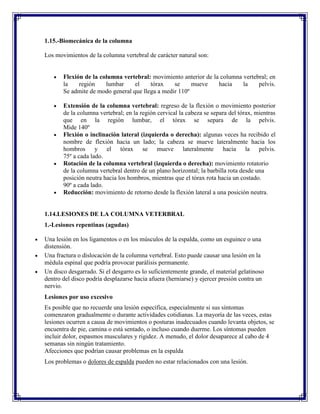 1.15.-Biomecánica de la columna

Los movimientos de la columna vertebral de carácter natural son:


       Flexión de la columna vertebral: movimiento anterior de la columna vertebral; en
       la    región    lumbar     el    tórax    se     mueve    hacia    la    pelvis.
       Se admite de modo general que llega a medir 110º

       Extensión de la columna vertebral: regreso de la flexión o movimiento posterior
       de la columna vertebral; en la región cervical la cabeza se separa del tórax, mientras
       que en la región lumbar, el tórax se separa de la pelvis.
       Mide 140º
       Flexión o inclinación lateral (izquierda o derecha): algunas veces ha recibido el
       nombre de flexión hacia un lado; la cabeza se mueve lateralmente hacia los
       hombros y el tórax se mueve lateralmente hacia la pelvis.
       75º a cada lado.
       Rotación de la columna vertebral (izquierda o derecha): movimiento rotatorio
       de la columna vertebral dentro de un plano horizontal; la barbilla rota desde una
       posición neutra hacia los hombros, mientras que el tórax rota hacia un costado.
       90º a cada lado.
       Reducción: movimiento de retorno desde la flexión lateral a una posición neutra.


1.14.LESIONES DE LA COLUMNA VETERBRAL
1.-Lesiones repentinas (agudas)

Una lesión en los ligamentos o en los músculos de la espalda, como un esguince o una
distensión.
Una fractura o dislocación de la columna vertebral. Esto puede causar una lesión en la
médula espinal que podría provocar parálisis permanente.
Un disco desgarrado. Si el desgarro es lo suficientemente grande, el material gelatinoso
dentro del disco podría desplazarse hacia afuera (herniarse) y ejercer presión contra un
nervio.
Lesiones por uso excesivo
Es posible que no recuerde una lesión específica, especialmente si sus síntomas
comenzaron gradualmente o durante actividades cotidianas. La mayoría de las veces, estas
lesiones ocurren a causa de movimientos o posturas inadecuados cuando levanta objetos, se
encuentra de pie, camina o está sentado, o incluso cuando duerme. Los síntomas pueden
incluir dolor, espasmos musculares y rigidez. A menudo, el dolor desaparece al cabo de 4
semanas sin ningún tratamiento.
Afecciones que podrían causar problemas en la espalda
Los problemas o dolores de espalda pueden no estar relacionados con una lesión.
 