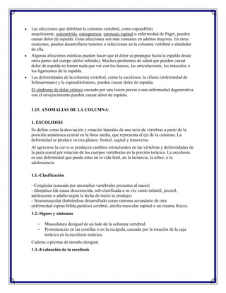 Las afecciones que debilitan la columna vertebral, como espondilitis
anquilosante, osteoartritis, osteoporosis, estenosis espinal o enfermedad de Paget, pueden
causar dolor de espalda. Estas afecciones son más comunes en adultos mayores. En raras
ocasiones, pueden desarrollarse tumores o infecciones en la columna vertebral o alrededor
de ella.
Algunas afecciones médicas pueden hacer que el dolor se propague hacia la espalda desde
otras partes del cuerpo (dolor referido). Muchos problemas de salud que pueden causar
dolor de espalda no tienen nada que ver con los huesos, las articulaciones, los músculos o
los ligamentos de la espalda.
Las deformidades de la columna vertebral, como la escoliosis, la cifosis (enfermedad de
Scheuermann) y la espondilolistesis, pueden causar dolor de espalda.
El síndrome de dolor crónico causado por una lesión previa o una enfermedad degenerativa
con el envejecimiento pueden causar dolor de espalda.


1.15. ANOMALIAS DE LA COLUMNA:

1. ESCOLIOSIS
Se define como la desviación y rotación laterales de una serie de vértebras a partir de la
posición anatómica central en la línea media, que representa el eje de la columna. La
deformidad se produce en tres planos: frontal, sagital y transverso.
Al agravarse la curva se producen cambios estructurales en las vértebras y deformidades de
la jaula costal por rotación de los cuerpos vertebrales en la porción torácica. La escoliosis
es una deformidad que puede estar en la vida fetal, en la lactancia, la niñez, o la
adolescencia.

1.1.-Clasificación

- Congénita (causada por anomalías vertebrales presentes al nacer)
- Idiopática (de causa desconocida, sub-clasificada a su vez como infantil, juvenil,
adolescente o adulto según la fecha de inicio se produjo)
- Neuromuscular (habiéndose desarrollado como síntoma secundario de otra
enfermedad espina bífida,parálisis cerebral, atrofia muscular espinal o un trauma físico).
1.2.-Signos y síntomas

   -   Musculatura desigual de un lado de la columna vertebral.
   -   Prominencias en las costillas o en la escápula, causada por la rotación de la caja
       torácica en la escoliosis torácica.
Caderas o piernas de tamaño desigual.
1.3.-Evaluación de la escoliosis
 