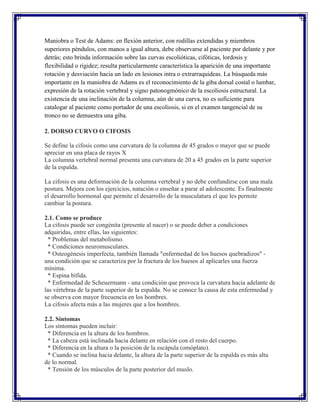 Maniobra o Test de Adams: en flexión anterior, con rodillas extendidas y miembros
superiores péndulos, con manos a igual altura, debe observarse al paciente por delante y por
detrás; esto brinda información sobre las curvas escolióticas, cifóticas, lordosis y
flexibilidad o rigidez; resulta particularmente característica la aparición de una importante
rotación y desviación hacia un lado en lesiones intra o extrarraquideas. La búsqueda más
importante en la maniobra de Adams es el reconocimiento de la giba dorsal costal o lumbar,
expresión de la rotación vertebral y signo patonogmónico de la escoliosis estructural. La
existencia de una inclinación de la columna, aún de una curva, no es suficiente para
catalogar al paciente como portador de una escoliosis, si en el examen tangencial de su
tronco no se demuestra una giba.

2. DORSO CURVO O CIFOSIS

Se define la cifosis como una curvatura de la columna de 45 grados o mayor que se puede
apreciar en una placa de rayos X
La columna vertebral normal presenta una curvatura de 20 a 45 grados en la parte superior
de la espalda.

La cifosis es una deformación de la columna vertebral y no debe confundirse con una mala
postura. Mejora con los ejercicios, natación o enseñar a parar al adolescente. Es finalmente
el desarrollo hormonal que permite el desarrollo de la musculatura el que les permite
cambiar la postura.

2.1. Como se produce
La cifosis puede ser congénita (presente al nacer) o se puede deber a condiciones
adquiridas, entre ellas, las siguientes:
  * Problemas del metabolismo.
  * Condiciones neuromusculares.
  * Osteogénesis imperfecta, también llamada "enfermedad de los huesos quebradizos" -
una condición que se caracteriza por la fractura de los huesos al aplicarles una fuerza
mínima.
  * Espina bífida.
  * Enfermedad de Scheuermann - una condición que provoca la curvatura hacia adelante de
las vértebras de la parte superior de la espalda. No se conoce la causa de esta enfermedad y
se observa con mayor frecuencia en los hombres.
La cifosis afecta más a las mujeres que a los hombres.

2.2. Síntomas
Los síntomas pueden incluir:
 * Diferencia en la altura de los hombros.
 * La cabeza está inclinada hacia delante en relación con el resto del cuerpo.
 * Diferencia en la altura o la posición de la escápula (omóplato).
 * Cuando se inclina hacia delante, la altura de la parte superior de la espalda es más alta
de lo normal.
 * Tensión de los músculos de la parte posterior del muslo.
 