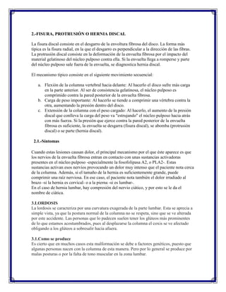 2.-FISURA, PROTRUSIÓN O HERNIA DISCAL

La fisura discal consiste en el desgarro de la envoltura fibrosa del disco. La forma màs
tìpica es la fisura radial, en la que el desgarro es perpendicular a la dirección de las fibras.
La protrusión discal consiste en la deformación de la envuelta fibrosa por el impacto del
material gelatinoso del núcleo pulposo contra ella. Si la envuelta llega a romperse y parte
del núcleo pulposo sale fuera de la envuelta, se diagnostica hernia discal.

El mecanismo típico consiste en el siguiente movimiento secuencial:

    a. Flexión de la columna vertebral hacia delante: Al hacerlo el disco sufre más carga
       en la parte anterior. Al ser de consistencia gelatinosa, el núcleo pulposo es
       comprimido contra la pared posterior de la envuelta fibrosa.
    b. Carga de peso importante: Al hacerlo se tiende a comprimir una vértebra contra la
       otra, aumentando la presión dentro del disco.
    c. Extensión de la columna con el peso cargado: Al hacerlo, el aumento de la presión
       discal que conlleva la carga del peso va "estrujando" el núcleo pulposo hacia atrás
       con más fuerza. Si la presión que ejerce contra la pared posterior de la envuelta
       fibrosa es suficiente, la envuelta se desgarra (fisura discal), se abomba (protrusión
       discal) o se parte (hernia discal).

 2.1.-Síntomas

Cuando estas lesiones causan dolor, el principal mecanismo por el que éste aparece es que
los nervios de la envuelta fibrosa entran en contacto con unas sustancias activadoras
presentes en el núcleo pulposo -especialmente la fosofolipasa A2, o PLA2-. Estas
sustancias activan esos nervios provocando un dolor muy intenso que el paciente nota cerca
de la columna. Además, si el tamaño de la hernia es suficientemente grande, puede
comprimir una raíz nerviosa. En ese caso, el paciente nota también el dolor irradiado al
brazo -si la hernia es cervical- o a la pierna -si es lumbar-.
En el caso de hernia lumbar, hay compresión del nervio ciático, y por esto se le da el
nombre de ciática.

3.LORDOSIS
La lordosis se caracteriza por una curvatura exagerada de la parte lumbar. Esta se aprecia a
simple vista, ya que la postura normal de la columna no se respeta, sino que se ve alterada
por este accidente. Las personas que lo padecen suelen tener los glúteos más prominentes
de lo que estamos acostumbrados, pues al desplazarse la columna el coxis se ve afectado
obligando a los glúteos a sobresalir hacia afuera.

3.1.Como se produce
Es cierto que en muchos casos esta malformación se debe a factores genéticos, puesto que
algunas personas nacen con la columna de esta manera. Pero por lo general se produce por
malas posturas o por la falta de tono muscular en la zona lumbar.
 