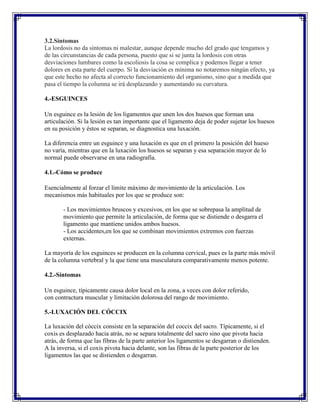3.2.Síntomas
La lordosis no da síntomas ni malestar, aunque depende mucho del grado que tengamos y
de las circunstancias de cada persona, puesto que si se junta la lordosis con otras
desviaciones lumbares como la escoliosis la cosa se complica y podemos llegar a tener
dolores en esta parte del cuerpo. Si la desviación es mínima no notaremos ningún efecto, ya
que este hecho no afecta al correcto funcionamiento del organismo, sino que a medida que
pasa el tiempo la columna se irá desplazando y aumentando su curvatura.

4.-ESGUINCES

Un esguince es la lesión de los ligamentos que unen los dos huesos que forman una
articulación. Si la lesión es tan importante que el ligamento deja de poder sujetar los huesos
en su posición y éstos se separan, se diagnostica una luxación.

La diferencia entre un esguince y una luxación es que en el primero la posición del hueso
no varía, mientras que en la luxación los huesos se separan y esa separación mayor de lo
normal puede observarse en una radiografía.

4.1.-Cómo se produce

Esencialmente al forzar el límite máximo de movimiento de la articulación. Los
mecanismos más habituales por los que se produce son:

       - Los movimientos bruscos y excesivos, en los que se sobrepasa la amplitud de
       movimiento que permite la articulación, de forma que se distiende o desgarra el
       ligamento que mantiene unidos ambos huesos.
       - Los accidentes,en los que se combinan movimientos extremos con fuerzas
       externas.

La mayoría de los esguinces se producen en la columna cervical, pues es la parte más móvil
de la columna vertebral y la que tiene una musculatura comparativamente menos potente.

4.2.-Síntomas

Un esguince, típicamente causa dolor local en la zona, a veces con dolor referido,
con contractura muscular y limitación dolorosa del rango de movimiento.

5.-LUXACIÓN DEL CÓCCIX

La luxación del còccix consiste en la separación del coccix del sacro. Típicamente, si el
coxis es desplazado hacia atrás, no se separa totalmente del sacro sino que pivota hacia
atrás, de forma que las fibras de la parte anterior los ligamentos se desgarran o distienden.
A la inversa, si el coxis pivota hacia delante, son las fibras de la parte posterior de los
ligamentos las que se distienden o desgarran.
 