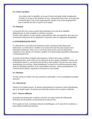 5.1.-Cómo se produce

       - Las caídas sobre la rabadilla, en las que la fuerza del golpe tiende a desplazarla.
       - El parto, en el que el feto desplaza el coxis -típicamente hacia atrás- en su paso por
       el canal del parto. Esto ocurre especialmente cuando existe cierta desproporción
       entre el tamaño del niño y la pelvis de la madre.

5.2.-Síntomas

La luxación del coxis causa un dolor bien localizado en la zona de la rabadilla,
habitualmente sin dolor irradiado ni referido a la pierna.
El dolor suele aparecer al estar sentado, especialmente sobre una superficie dura, pues eso
incrementa la distensión de los ligamentos o la presión sobre los ligamentos desgarrados.

6.-ENFERMEDAD DE POTT

La tuberculosis es una infección bacteriana crónica causada por Mycobacterium
tuberculosis. La tuberculosis vertebral es la localización más frecuente después de la
tuberculosis pulmonar. Entre un 25 y un 50 por ciento de los casos de tuberculosis
esquelética van a afectar a la columna vertebral. Es la denominada espondilitis tuberculosa
o enfermedad de Pott.

La lesión inicial afecta al ángulo anterosuperior o inferior del cuerpo vertebral.
Radiológicamente, suele observarse la afectación de dos cuerpos vertebrales vecinos, con
acuñamiento anterior y con destrucción del disco intervertebral. Esto provoca una cifosis,
generalmente sin escoliosis. Aproximadamente, la mitad de los enfermos presenta algún
grado de debilidad o parálisis en las extremidades inferiores. Afecta, principalmente, a la
columna dorsal inferior, siguiendo en frecuencia la zona lumbar

6.1.-Síntomas

El más común es el dolor local que aumenta en intensidad, a veces acompañado de rigidez
muscular.

6.2..-Giba dorsal

Aparece en la región torácica. Se aprecia especialmente al examinar el dorso lateralmente,
que es de ángulo agudo .Se produce por derrumbe anterior de los cuerpos vertebrales

6.2.2.- Absceso osifluente

Se produce por destrucción vertebral y necrosis, sin signos locales de inflamación
bacteriana, de ahí también su denominación de absceso frío.

En la región cervical, se producen abscesos retrofaríngeos, en la vaina de los escalenos, o
hacia distal al mediastino posterior.
 