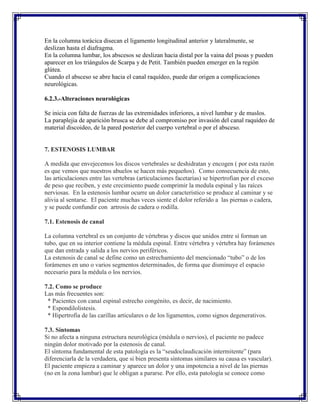En la columna torácica disecan el ligamento longitudinal anterior y lateralmente, se
deslizan hasta el diafragma.
En la columna lumbar, los abscesos se deslizan hacia distal por la vaina del psoas y pueden
aparecer en los triángulos de Scarpa y de Petit. También pueden emerger en la región
glútea.
Cuando el absceso se abre hacia el canal raquídeo, puede dar origen a complicaciones
neurológicas.

6.2.3.-Alteraciones neurológicas

Se inicia con falta de fuerzas de las extremidades inferiores, a nivel lumbar y de muslos.
La paraplejia de aparición brusca se debe al compromiso por invasión del canal raquídeo de
material discoideo, de la pared posterior del cuerpo vertebral o por el absceso.


7. ESTENOSIS LUMBAR

A medida que envejecemos los discos vertebrales se deshidratan y encogen ( por esta razón
es que vemos que nuestros abuelos se hacen más pequeños). Como consecuencia de esto,
las articulaciones entre las vertebras (articulaciones facetarías) se hipertrofian por el exceso
de peso que reciben, y este crecimiento puede comprimir la medula espinal y las raíces
nerviosas. En la estenosis lumbar ocurre un dolor característico se produce al caminar y se
alivia al sentarse. El paciente muchas veces siente el dolor referido a las piernas o cadera,
y se puede confundir con artrosis de cadera o rodilla.

7.1. Estenosis de canal

La columna vertebral es un conjunto de vértebras y discos que unidos entre sí forman un
tubo, que en su interior contiene la médula espinal. Entre vértebra y vértebra hay forámenes
que dan entrada y salida a los nervios periféricos.
La estenosis de canal se define como un estrechamiento del mencionado “tubo” o de los
forámenes en uno o varios segmentos determinados, de forma que disminuye el espacio
necesario para la médula o los nervios.

7.2. Como se produce
Las más frecuentes son:
 * Pacientes con canal espinal estrecho congénito, es decir, de nacimiento.
 * Espondilolistesis.
 * Hipertrofia de las carillas articulares o de los ligamentos, como signos degenerativos.

7.3. Síntomas
Si no afecta a ninguna estructura neurológica (médula o nervios), el paciente no padece
ningún dolor motivado por la estenosis de canal.
El síntoma fundamental de esta patología es la “seudoclaudicación intermitente” (para
diferenciarla de la verdadera, que si bien presenta síntomas similares su causa es vascular).
El paciente empieza a caminar y aparece un dolor y una impotencia a nivel de las piernas
(no en la zona lumbar) que le obligan a pararse. Por ello, esta patología se conoce como
 