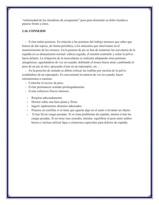“enfermedad de los miradores de escaparates” pues para disimular su dolor tienden a
pararse frente a éstos.

1.16. CONSEJOS


   - Evitar malas posturas. En relación a las posturas del trabajo tenemos que saber que
hemos de dar reposo, de forma periódica, a los músculos que intervienen en el
mantenimiento de los mismos. En la postura de pie se han de mantener las curvaturas de la
espalda en su alineamiento normal: cabeza erguida, el mentón contraído y echar la pelvis
hacia delante. La relajación de la musculatura se realizará adoptando otras posturas
antagónicas: agachándose de vez en cuando, doblando el tronco hacia atrás; cambiando el
peso de un pie al otro; apoyando el pie en un reposapiés, etc….
   - En la posición de sentado se deben colocar las rodillas por encima de la pelvis
ayudándose de un reposapiés. Es conveniente levantarse de vez en cuando, hacer
estiramientos o caminar.
   - Controlar el exceso de peso.
   - Evitar permanecer sentado prolongadamente.
   - Evitar esfuerzos físicos intensos.

   -   Respirar adecuadamente
   -   Dormir sobre una base plana y firme.
   -   Ingerir suplementos dietarios adecuados
   -   Ponerse en cuclillas si se tiene que agarrar algo en el suelo o levantar un objeto.
   -    Evitar llevar cargas pesadas: Si se tiene problemas de espalda, intenta evitar las
       cargas pesadas. Si no tiene mas remedio, intentar equilibrar el peso entre ambos
       brazos e incluso utilizar fajas o cinturones especiales para dolores de espalda.
 
