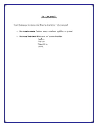 METODOLOGÍA



Este trabajo es de tipo transversal de corte descriptivo y observacional.


   o Recursos humanos: Docente asesor, estudiante y público en general.

   o Recursos Materiales: Huesos de la Columna Vertebral.
                          Cuadros.
                          Trípticos.
                          Diapositivas.
                          Videos.
 