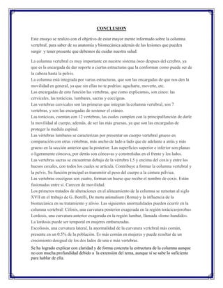 CONCLUSION

Este ensayo se realizo con el objetivo de estar mayor mente informado sobre la columna
vertebral, para saber de su anatomia y biomecánica además de las lesiones que pueden
surgir y tener presente que debemos de cuidar nuestra salud.

La columna vertebral es muy importante en nuestro sistema óseo despues del cerebro, ya
que es la encargada de dar soporte a ciertas estructuras que la conforman como puede ser de
la cabeza hasta la pelvis.
La columna está integrada por varias estructuras, que son las encargadas de que nos den la
movilidad en general, ya que sin ellas no te podrías: agacharte, moverte, etc.
Las encargadas de esta función las vertebras, que como explicamos, son cinco: las
cervicales, las torácicas, lumbares, sacras y coccígeas.
Las vertebras cervicales son las primeras que integran la columna vertebral, son 7
vertebras, y son las encargadas de sostener el cráneo.
Las torácicas, cuentan con 12 vertebras, las cuales cumplen con la principalfunción de darle
la movilidad al cuerpo, además, de ser las más gruesas, ya que son las encargadas de
proteger la medula espinal.
Las vértebras lumbares se caracterizan por presentar un cuerpo vertebral grueso en
comparación con otras vértebras, más ancho de lado a lado que de adelante a atrás y más
grueso en la sección anterior que la posterior. Las superficies superior e inferior son planas
o ligeramente cóncava, por detrás son cóncavas y constreñidas en el frente y los lados.
Las vertebras sacras se encuentran debajo de la vértebra L5 y encima del coxis y entre los
huesos coxales, con todos los cuales se articula. Contribuye a formar la columna vertebral y
la pelvis. Su función principal es transmitir el peso del cuerpo a la cintura pélvica.
Las vertebras coccígeas son cuatro, forman un hueso que recibe el nombre de coxis. Están
fusionadas entre sí. Carecen de movilidad.
Los primeros tratados de alteraciones en el alineamiento de la columna se remotan al siglo
XVII en el trabajo de G. Borelli, De motu animalium (Roma) y la influencia de la
biomecánica en su tratamiento y alivio. Las siguientes anormalidades pueden ocurrir en la
columna vertebral: Cifosis, una curvatura posterior exagerada en la región torácica«joroba»
Lordosis, una curvatura anterior exagerada en la región lumbar, llamada «lomo hundido».
La lordosis puede ser temporal en mujeres embarazadas.
Escoliosis, una curvatura lateral, la anormalidad de la curvatura vertebral más común,
presente en un 0.5% de la población. Es más común en mujeres y puede resultar de un
crecimiento desigual de los dos lados de una o más vertebras.
Se ha logrado explicar con claridad y de forma concreta la estructura de la columna aunque
no con mucha profundidad debido a la extensión del tema, aunque si se sabe lo suficiente
para hablar de ella.
 
