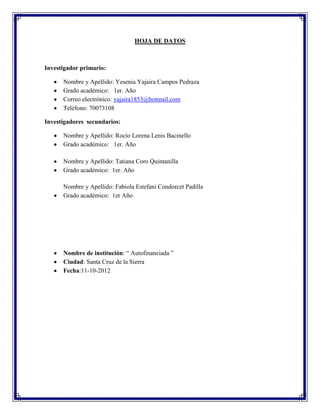 HOJA DE DATOS



Investigador primario:

      Nombre y Apellido: Yesenia Yajaira Campos Pedraza
      Grado académico: 1er. Año
      Correo electrónico: yajaira1853@hotmail.com
      Teléfono: 70073108

Investigadores secundarios:

      Nombre y Apellido: Rocío Lorena Lenis Bacinello
      Grado académico: 1er. Año

      Nombre y Apellido: Tatiana Coro Quintanilla
      Grado académico: 1er. Año

      Nombre y Apellido: Fabiola Estefani Condorcet Padilla
      Grado académico: 1er Año




      Nombre de institución: “ Autofinanciada ”
      Ciudad: Santa Cruz de la Sierra
      Fecha:11-10-2012
 