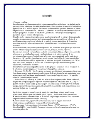 RESUMEN


 Columna vertebral
La columna vertebral es una compleja estructura osteofibrocartilaginosa y articulada, en la
parte dorsal del torso, que funciona principalmente como elemento de sostén, recubrimiento
y protección de la médula espinal, y es uno de los factores que ayudan a mantener el centro
de gravedad de los vertebrados. Consta de 33 vértebras, las cuales están conformadas de tal
manera que goza la columna de flexibilidad, estabilidad y amortiguación de impactos
durante la moción normal del organismo.
Situados en los espacios interespinosos de la columna vertebral, en número de dos en cada
espacio, se encuentran pequeños fascículos musculares que unen el borde inferior de la
apófisis espinosa con el borde inferior de la apófisis situada por encima. Se denominan
músculos espinales o interespinosos cuya contracción causa extensión de la columna
vertebral.
Vista lateralmente, la columna vertebral presenta tres curvaturas principales que coinciden
con las diferentes regiones de la columna: cervical, torácica, lumbar y pélvica.
La curvatura cervical, convexa hacia adelante, comienza en el ápice del proceso odontoide
y termina en la mitad de la segunda vértebra torácica, es la menos marcada de las
curvaturas de la columna. Consta de siete vértebras, numeradas desde arriba hacia abajo.
La primera (1C) también llamada atlas, se articula con los cóndilos del hueso occipital del
cráneo -articulación condílea-, y por abajo lo hace con la segunda vértebra cervical (2C) o
axis. Esta última, también se articula con el hueso occipital por medio de su apófisis
odontoides y sostienen a la cabeza.
Las vértebras cervicales se pueden separar en dos grupos a las cuales, con la excepción de
la C7, tienen cuerpos pequeños y poseen una bífida apófisis espinosa:
 Comunes: 3C, 4C, 5C y 6C. Presentan un cuerpo, apófisis transversas, agujero transverso
(por donde pasarán las arterias vertebrales, ramas de la arteria subclavia), presentan el gran
agujero vertebral (por donde pasa la médula), tienen superficies articulares y la apófisis
espinosa (palpable en la columna).
 Particulares: 1C ó atlas y 2C ó axis. La Atlas es más alargada que las demás cervicales,
no presenta cuerpo ni apófisis espinosa, presenta superficies articulares para el Axis y se
pueden observar las cavidades glenoideas para los cóndilos del occipital; la Axis no tiene
cuerpo, tiene apófisis espinosa y presenta una apófisis odontoides en la cara anterosuperior
que se articulará con el occipital.

La séptima cervical es una vértebra de transición, recordando todavía las vértebras
precedentes, aunque aproxima ya a las que la siguen. Tiene dos caracteres particulares:
a. apófisis espinosa unituberculosa; es de notable longitud (por esto se ha dado el nombre
de prominente a la séptima vértebra cervical);
b. apófisis transversas, igualmente unituberculosas, con un agujero transversal
relativamente pequeño (nunca pasa por él la arteria vertebral).
La columna cervical presenta movimientos de: flexión (45º-50º), extensión (45º-60º),
lateralidad (45º) y rotación (80º). Estos movimientos son llevados a cabo gracias a varios
músculos del cuello.
 