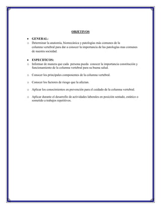 OBJETIVOS

  GENERAL:
o Determinar la anatomía, biomecánica y patologías más comunes de la
  columna vertebral para dar a conocer la importancia de las patologías mas comunes
  de nuestra sociedad.

  ESPECIFICOS:
o Informar de manera que cada persona pueda conocer la importancia constitución y
  funcionamiento de la columna vertebral para su buena salud.

o Conocer los principales componentes de la columna vertebral.

o Conocer los factores de riesgo que la afectan.

o Aplicar los conocimientos en prevención para el cuidado de la columna vertebral.

o Aplicar durante el desarrollo de actividades laborales en posición sentado, estático o
  sometido a trabajos repetitivos.
 