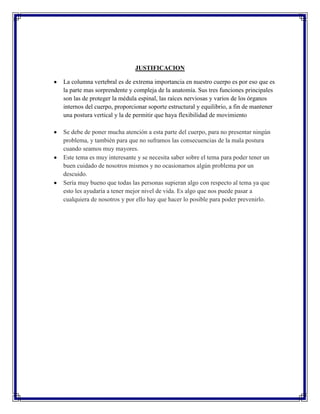 JUSTIFICACION

La columna vertebral es de extrema importancia en nuestro cuerpo es por eso que es
la parte mas sorprendente y compleja de la anatomía. Sus tres funciones principales
son las de proteger la médula espinal, las raíces nerviosas y varios de los órganos
internos del cuerpo, proporcionar soporte estructural y equilibrio, a fin de mantener
una postura vertical y la de permitir que haya flexibilidad de movimiento

Se debe de poner mucha atención a esta parte del cuerpo, para no presentar ningún
problema, y también para que no suframos las consecuencias de la mala postura
cuando seamos muy mayores.
Este tema es muy interesante y se necesita saber sobre el tema para poder tener un
buen cuidado de nosotros mismos y no ocasionarnos algún problema por un
descuido.
Sería muy bueno que todas las personas supieran algo con respecto al tema ya que
esto les ayudaría a tener mejor nivel de vida. Es algo que nos puede pasar a
cualquiera de nosotros y por ello hay que hacer lo posible para poder prevenirlo.
 
