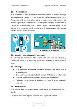 11
Computación e Informática VI Categorías de Comercio Electrónico
3.5.- M-COMMERCE
El m-commerce se trata de comercio electrónico usando el teléfono móvil ya
sea mediante un navegador o una aplicación como medio para la compra.
Aunque no está tan desarrollado como el e-commerce, está creciendo de
manera significativa. Sólo necesita de un navegador web para poder realizar la
compra en la misma web que lo harías con un ordenador.Dentro del m-
commerce se pueden agrupar la compra-venta de productos y servicios usando
tabletas, no sólo teléfonos móviles.
3.5.1 Ventajas y desventajas del m-commerce
El comercio por tecnología móvil cuenta con una serie de ventajas y
desventajas respecto al desarrollo, usabilidad y experiencia del usuario con
apps.
3.5.1.1 Ventajas:
 El m-commerce no requiere desarrollo adicional y se puede usar el
navegador móvil
 Una versión responsive (adapta a la pantalla del teléfono) es más rápida.
 El uso de apps simplifica y agiliza la actividad de compraventa.
 Posibilidad de segmentar la audiencia por datos de edad, geografía,
sexo, etc.
3.5.1.2 Desventajas:
Si la página tiene mucha información puede tardar en cargarse más de lo
debido.
La versión responsive requiere desarrollo extra y, por tanto, costes.
 
