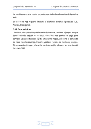 12
Computación e Informática VI Categorías de Comercio Electrónico
La versión responsive puede no contar con todos los elementos de la página
web.
El uso de la App requiere adaptarla a diferentes sistemas operativos (iOS,
Android, BlackBerry).
3.5.2 Características
Se utiliza principalmente para la venta de tonos de celulares y juegos, aunque
como servicios saquen lo se utiliza cada vez más permitir el pago para
servicios ubicación-basados (GPS) tales como mapas, así como el contenido
de video y audiofrecuencia, inclusive vestigios repletos de música de longitud.
Otros servicios incluyen el mandar de información tal como las cuentas del
fútbol vía SMS.
 