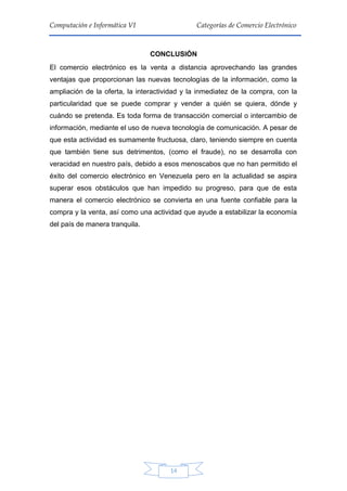 14
Computación e Informática VI Categorías de Comercio Electrónico
CONCLUSIÓN
El comercio electrónico es la venta a distancia aprovechando las grandes
ventajas que proporcionan las nuevas tecnologías de la información, como la
ampliación de la oferta, la interactividad y la inmediatez de la compra, con la
particularidad que se puede comprar y vender a quién se quiera, dónde y
cuándo se pretenda. Es toda forma de transacción comercial o intercambio de
información, mediante el uso de nueva tecnología de comunicación. A pesar de
que esta actividad es sumamente fructuosa, claro, teniendo siempre en cuenta
que también tiene sus detrimentos, (como el fraude), no se desarrolla con
veracidad en nuestro país, debido a esos menoscabos que no han permitido el
éxito del comercio electrónico en Venezuela pero en la actualidad se aspira
superar esos obstáculos que han impedido su progreso, para que de esta
manera el comercio electrónico se convierta en una fuente confiable para la
compra y la venta, así como una actividad que ayude a estabilizar la economía
del país de manera tranquila.
 