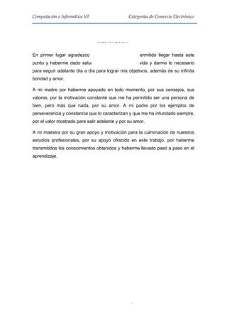 3
Computación e Informática VI Categorías de Comercio Electrónico
DEDICATORIA
En primer lugar agradezco a Dios por haberme permitido llegar hasta este
punto y haberme dado salud, ser el manantial de vida y darme lo necesario
para seguir adelante día a día para lograr mis objetivos, además de su infinita
bondad y amor.
A mi madre por haberme apoyado en todo momento, por sus consejos, sus
valores, por la motivación constante que me ha permitido ser una persona de
bien, pero más que nada, por su amor. A mi padre por los ejemplos de
perseverancia y constancia que lo caracterizan y que me ha infundado siempre,
por el valor mostrado para salir adelante y por su amor.
A mi maestra por su gran apoyo y motivación para la culminación de nuestros
estudios profesionales, por su apoyo ofrecido en este trabajo, por haberme
transmitidos los conocimientos obtenidos y haberme llevado pasó a paso en el
aprendizaje.
 