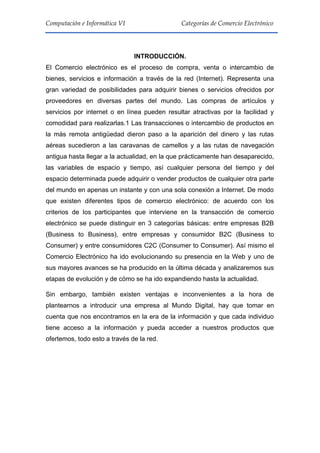 4
Computación e Informática VI Categorías de Comercio Electrónico
INTRODUCCIÓN.
El Comercio electrónico es el proceso de compra, venta o intercambio de
bienes, servicios e información a través de la red (Internet). Representa una
gran variedad de posibilidades para adquirir bienes o servicios ofrecidos por
proveedores en diversas partes del mundo. Las compras de artículos y
servicios por internet o en línea pueden resultar atractivas por la facilidad y
comodidad para realizarlas.1 Las transacciones o intercambio de productos en
la más remota antigüedad dieron paso a la aparición del dinero y las rutas
aéreas sucedieron a las caravanas de camellos y a las rutas de navegación
antigua hasta llegar a la actualidad, en la que prácticamente han desaparecido,
las variables de espacio y tiempo, así cualquier persona del tiempo y del
espacio determinada puede adquirir o vender productos de cualquier otra parte
del mundo en apenas un instante y con una sola conexión a Internet. De modo
que existen diferentes tipos de comercio electrónico: de acuerdo con los
criterios de los participantes que interviene en la transacción de comercio
electrónico se puede distinguir en 3 categorías básicas: entre empresas B2B
(Business to Business), entre empresas y consumidor B2C (Business to
Consumer) y entre consumidores C2C (Consumer to Consumer). Así mismo el
Comercio Electrónico ha ido evolucionando su presencia en la Web y uno de
sus mayores avances se ha producido en la última década y analizaremos sus
etapas de evolución y de cómo se ha ido expandiendo hasta la actualidad.
Sin embargo, también existen ventajas e inconvenientes a la hora de
plantearnos a introducir una empresa al Mundo Digital, hay que tomar en
cuenta que nos encontramos en la era de la información y que cada individuo
tiene acceso a la información y pueda acceder a nuestros productos que
ofertemos, todo esto a través de la red.
 