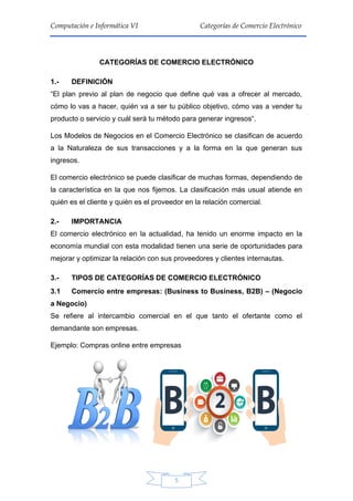 5
Computación e Informática VI Categorías de Comercio Electrónico
CATEGORÍAS DE COMERCIO ELECTRÓNICO
1.- DEFINICIÓN
“El plan previo al plan de negocio que define qué vas a ofrecer al mercado,
cómo lo vas a hacer, quién va a ser tu público objetivo, cómo vas a vender tu
producto o servicio y cuál será tu método para generar ingresos“.
Los Modelos de Negocios en el Comercio Electrónico se clasifican de acuerdo
a la Naturaleza de sus transacciones y a la forma en la que generan sus
ingresos.
El comercio electrónico se puede clasificar de muchas formas, dependiendo de
la característica en la que nos fijemos. La clasificación más usual atiende en
quién es el cliente y quién es el proveedor en la relación comercial.
2.- IMPORTANCIA
El comercio electrónico en la actualidad, ha tenido un enorme impacto en la
economía mundial con esta modalidad tienen una serie de oportunidades para
mejorar y optimizar la relación con sus proveedores y clientes internautas.
3.- TIPOS DE CATEGORÍAS DE COMERCIO ELECTRÓNICO
3.1 Comercio entre empresas: (Business to Business, B2B) – (Negocio
a Negocio)
Se refiere al intercambio comercial en el que tanto el ofertante como el
demandante son empresas.
Ejemplo: Compras online entre empresas
 