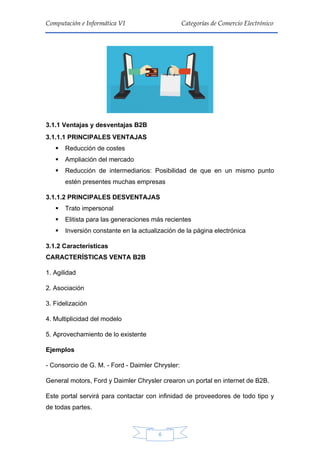 6
Computación e Informática VI Categorías de Comercio Electrónico
3.1.1 Ventajas y desventajas B2B
3.1.1.1 PRINCIPALES VENTAJAS
 Reducción de costes
 Ampliación del mercado
 Reducción de intermediarios: Posibilidad de que en un mismo punto
estén presentes muchas empresas
3.1.1.2 PRINCIPALES DESVENTAJAS
 Trato impersonal
 Elitista para las generaciones más recientes
 Inversión constante en la actualización de la página electrónica
3.1.2 Características
CARACTERÍSTICAS VENTA B2B
1. Agilidad
2. Asociación
3. Fidelización
4. Multiplicidad del modelo
5. Aprovechamiento de lo existente
Ejemplos
- Consorcio de G. M. - Ford - Daimler Chrysler:
General motors, Ford y Daimler Chrysler crearon un portal en internet de B2B.
Este portal servirá para contactar con infinidad de proveedores de todo tipo y
de todas partes.
 