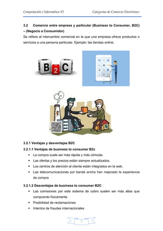 7
Computación e Informática VI Categorías de Comercio Electrónico
3.2 Comercio entre empresa y particular (Business to Consumer, B2C)
– (Negocio a Consumidor)
Se refiere al intercambio comercial en la que una empresa ofrece productos o
servicios a una persona particular. Ejemplo: las tiendas online,
3.2.1 Ventajas y desventajas B2C
3.2.1.1 Ventajas de business to consumer B2c
 La compra suele ser más rápida y más cómoda.
 Las ofertas y los precios están siempre actualizados.
 Los centros de atención al cliente están integrados en la web.
 Las telecomunicaciones por banda ancha han mejorado la experiencia
de compra
3.2.1.2 Desventajas de business to consumer B2C
 Las comisiones por este sistema de cobro suelen ser más altas que
comprando físicamente
 Posibilidad de reclamaciones
 Intentos de fraudes internacionales
 