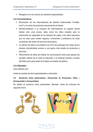 8
Computación e Informática VI Categorías de Comercio Electrónico
 Riesgoso si no se cuenta con asesoría especializada.
3.2.3 Características
 Eliminación de los intermediarios de clientes tradicionales ("middle-
men") y la venta de productos directamente al cliente.
 Reintermediación o la creación de intermediarios en lugares donde
habían sólo unos pocos, tales como los sitios creados para la
sobreventa de capacidad en la industria de viajes y los sitios bancarios
que se usan para vender seguros, inversiones y préstamos de otras
compañías del sector de servicios financieros.
 La adición de sitios comunitarios con el fin de prolongar las visitas de los
clientes ofreciéndoles acceso a una gama más amplia de productos y
servicios.
 Ofrecimiento de sitios de medios de comunicación tanto para apoyar las
actuales ofertas de la radio la televisión y el material impreso a través
del Web como para tratar de ampliar sus bases de público.
3.2.4 Ejemplos
www.oleolive.com
Venta de aceites de oliva especializados y derivados
3.3 Comercio entre particulares.- (Consumer to Consumer, C2C) –
(Consumidor a Consumidor)
Se refiere al comercio entre particulares. Ejemplo: venta de artículos de
segunda mano.
 