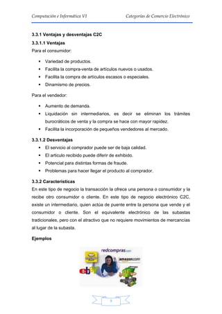 9
Computación e Informática VI Categorías de Comercio Electrónico
3.3.1 Ventajas y desventajas C2C
3.3.1.1 Ventajas
Para el consumidor:
 Variedad de productos.
 Facilita la compra-venta de artículos nuevos o usados.
 Facilita la compra de artículos escasos o especiales.
 Dinamismo de precios.
Para el vendedor:
 Aumento de demanda.
 Liquidación sin intermediarios, es decir se eliminan los trámites
burocráticos de venta y la compra se hace con mayor rapidez.
 Facilita la incorporación de pequeños vendedores al mercado.
3.3.1.2 Desventajas
 El servicio al comprador puede ser de baja calidad.
 El articulo recibido puede diferir de exhibido.
 Potencial para distintas formas de fraude.
 Problemas para hacer llegar el producto al comprador.
3.3.2 Características
En este tipo de negocio la transacción la ofrece una persona o consumidor y la
recibe otro consumidor o cliente. En este tipo de negocio electrónico C2C,
existe un intermediario, quien actúa de puente entre la persona que vende y el
consumidor o cliente. Son el equivalente electrónico de las subastas
tradicionales, pero con el atractivo que no requiere movimientos de mercancías
al lugar de la subasta.
Ejemplos
 