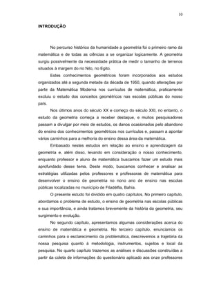 10

INTRODUÇÃO




        No percurso histórico da humanidade a geometria foi o primeiro ramo da
matemática e de todas as ciências a se organizar logicamente. A geometria
surgiu possivelmente da necessidade prática de medir o tamanho de terrenos
situados à margem do rio Nilo, no Egito.
        Estes conhecimentos geométricos foram incorporados aos estudos
organizados até a segunda metade da década de 1950, quando alterações por
parte da Matemática Moderna nos currículos de matemática, praticamente
excluiu o estudo dos conceitos geométricos nas escolas públicas do nosso
país.
        Nos últimos anos do século XX e começo do século XXI, no entanto, o
estudo da geometria começa a receber destaque, e muitos pesquisadores
passam a divulgar por meio de estudos, os danos ocasionados pelo abandono
do ensino dos conhecimentos geométricos nos currículos e, passam a apontar
vários caminhos para a melhoria do ensino dessa área da matemática.
        Embasado nestes estudos em relação ao ensino e aprendizagem da
geometria e, além disso, levando em consideração o nosso conhecimento,
enquanto professor e aluno de matemática buscamos fazer um estudo mais
aprofundado desse tema. Deste modo, buscamos conhecer e analisar as
estratégias utilizadas pelos professores e professoras de matemática para
desenvolver o ensino de geometria no nono ano de ensino nas escolas
públicas localizadas no município de Filadélfia, Bahia.
        O presente estudo foi dividido em quatro capítulos. No primeiro capítulo,
abordamos o problema de estudo, o ensino de geometria nas escolas públicas
e sua importância, e ainda tratamos brevemente da história da geometria, seu
surgimento e evolução.
        No segundo capítulo, apresentamos algumas considerações acerca do
ensino de matemática e geometria. No terceiro capítulo, enunciamos os
caminhos para o esclarecimento da problemática, descrevemos a trajetória da
nossa pesquisa quanto à metodologia, instrumentos, sujeitos e local da
pesquisa. No quarto capítulo trazemos as análises e discussões construídas a
partir da coleta de informações do questionário aplicado aos onze professores
 
