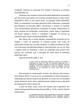 14

coreógrafo, operários da construção civil, modista e costureira), os produtos
industrializados, etc.
       Pesquisas mais recentes na área de Educação Matemática recomendam
que este ensino seja inserido nos currículos escolares desde as séries iniciais
(NACARATO, 2001) ou até mesmo antes, na educação infantil (SANTANA,
2008). As Orientações Curriculares Nacionais (PCN), elaboradas e publicadas
pelo Ministério da Educação (MEC), recomendam a inclusão de conceitos
como transformações geométricas, localização de figuras, deslocamento no
plano, sistemas de coordenadas, comprimentos, massa, tempo e capacidade
nos blocos “Espaço e Forma” e “Grandezas e Medidas” no currículo de
matemática para o ensino fundamental (BRASIL, 1998).
       Nas últimas três ou quatro décadas, pesquisadores preocupam-se em
resgatar o ensino de geometria no ambiente escolar. Este ensino foi
praticamente retirado dos currículos escolares na metade da década de 1950,
com o Movimento da Matemática Moderna. Este Movimento, por sua vez, tinha
o objetivo maior de modernizar o ensino de matemática para torná-lo mais
próxima das mudanças que a educação de modo geral já enfrentava
(SANTANA, 2001).
       Segundo Pavanello (1989, p. 103).

                         A idéia central da Matemática Moderna consistia em trabalhar a
                         matemática do ponto de vista de estruturas algébricas com a
                         utilização da linguagem simbólica da teoria dos conjuntos. Sob esta
                         orientação, não só se enfatizava o ensino da álgebra, como se
                         inviabilizava o da Geometria da forma como este era feito
                         tradicionalmente.


       Esta proposta de modernização, contudo, não alcançou total sucesso.
Para Santana (2001) o que houve foi um emaranhado de teoria avançadas e
metodologia que estavam longe de se aproximar do mundo real. Os resultados
destas mudanças, porém, foram significativamente negativos para a geometria
até praticamente o final do século XX.
       A partir de então, outros rumos são traçados para a geometria. Em
matéria publicada pela Revista Nova Escola (2002, p. 18-19), o escritor Ricardo
Falzeta afirma:
                         [...] educadores de todo mundo, organizados no movimento chamado
                         Movimento de Educação Matemática, criam estratégias, propõem
                         currículos com enfoques diferentes para os conteúdos, pedem a
 
