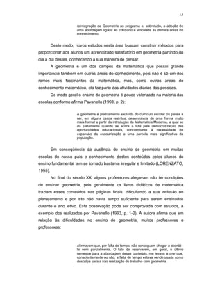 15

                      reintegração da Geometria ao programa e, sobretudo, a adoção de
                      uma abordagem ligada ao cotidiano e vinculada às demais áreas do
                      conhecimento.


         Deste modo, novos estudos nesta área buscam construir métodos para
proporcionar aos alunos um aprendizado satisfatório em geometria partindo do
dia a dia destes, conhecendo a sua maneira de pensar.
         A geometria é um dos campos da matemática que possui grande
importância também em outras áreas do conhecimento, pois não é só um dos
ramos mais fascinantes da matemática, mas, como outras áreas do
conhecimento matemático, ela faz parte das atividades diárias das pessoas.
         De modo geral o ensino de geometria é pouco valorizado na maioria das
escolas conforme afirma Pavanello (1993, p. 2):

                      A geometria é praticamente excluída do currículo escolar ou passa a
                      ser, em alguns casos restritos, desenvolvida de uma forma muito
                      mais formal a partir da introdução da Matemática Moderna, a qual se
                      dá justamente quando se acirra a luta pela democratização das
                      oportunidades educacionais, concomitante à necessidade de
                      expansão da escolarização a uma parcela mais significativa da
                      população.


         Em conseqüência da ausência do ensino de geometria em muitas
escolas do nosso país o conhecimento destes conteúdos pelos alunos do
ensino fundamental tem se tornado bastante irregular e limitado (LORENZATO,
1995).
         No final do século XX, alguns professores alegavam não ter condições
de ensinar geometria, pois geralmente os livros didáticos de matemática
traziam esses conteúdos nas páginas finais, dificultando a sua inclusão no
planejamento e por isto não havia tempo suficiente para serem ensinados
durante o ano letivo. Esta observação pode ser comprovada com estudos, a
exemplo dos realizados por Pavanello (1993, p. 1-2). A autora afirma que em
relação às dificuldades no ensino de geometria, muitos professores e
professoras:



                      Afirmavam que, por falta de tempo, não conseguem chegar a abordá–
                      la nem parcialmente. O fato de reservarem, em geral, o último
                      semestre para a abordagem desse conteúdo, me levava a crer que,
                      conscientemente ou não, a falta de tempo estava sendo usada como
                      desculpa para a não realização do trabalho com geometria.
 