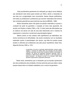 16



       Este procedimento geralmente era reforçado por alguns livros didáticos
que abordavam esse tema quase sempre por último, dando a impressão de
que esta era a programação mais conveniente. Apesar dessas justificativas,
nem todos os professores e professoras que ensinam matemática têm domínio
dos conteúdos geométricos para ensiná-los aos alunos (BRASIL, 1998).
      Muitos estudantes dizem não gostar de estudar matemática e quando o
conteúdo faz parte de geometria, a situação se torna mais agravante. De
acordo com Dreyfus e Hadas (1994, p. 59). “A maior parte das dificuldades que
se observa nos alunos em sala de aula está relacionada com a maneira de
organizarem o raciocínio e construírem argumentações lógicas”.
      Mesmo sendo um dos campos mais significativos da matemática, seu
ensino encontra-se em dificuldades, não sendo condizente com os resultados
esperados quanto à aprendizagem dos alunos, cuja falta de sucesso quase
sempre é atribuída aos professores (as) pela pouca experiência nessa área.
Segundo Kenney (1994, p. 107):

                    A geometria, tal como é ensinada tradicionalmente, precisa mudar.
                    Chegou o momento de refletir sobre sua evolução nos dois últimos
                    milênios e perceber que ela deve incorporar também a tecnologia do
                    presente. Os alunos de geometria deveriam aprender como os
                    conceitos e idéias dessa matéria se aplicam a uma vasta gama de
                    feitos humanos - na ciência, na arte e no mercado. Além disso,
                    deveriam experimentar a geometria ativamente.

     Deste modo, entendemos que é necessário que as escolas oportunizem
aos seus professores (as) condições mínimas possíveis para que estes e estas
possam desenvolver um trabalho satisfatório com o ensino de geometria.
 