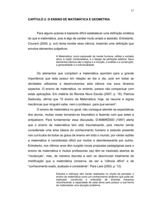 17

CAPÍTULO 2: O ENSINO DE MATEMÁTICA E GEOMETRIA



      Para alguns autores é bastante difícil estabelecer uma definição sintética
do que é matemática, pois é algo de caráter muito amplo e abstrato. Entretanto,
Courant (2000, p. xvii) tenta revelar essa ciência, trazendo uma definição que
envolve elementos subjetivos:

                     A Matemática, como expressão da mente humana, reflete a vontade
                     ativa, a razão contemplativa, e o desejo da perfeição estética. Seus
                     elementos básicos são a lógica e a intuição, a análise e a construção,
                     a generalidade e a individualidade.


      Os elementos que compõem a matemática apontam para a grande
importância que esta possui em relação ao dia a dia, pois em todas as
atividades utilizamos e desenvolvemos esta ciência nos seus diversos
aspectos. O ensino de matemática, no entanto, parece não compactuar com
estas aplicações. Em matéria da Revista Nova Escola (2007, p. 16), Patrícia
Sadovsky, afirma que “O ensino da Matemática, hoje, se resume a regras
mecânicas que ninguém sabe, nem o professor, para que servem”.
      O ensino de matemática no geral, não consegue atender as expectativas
dos alunos, muitas vezes tornando-se traumático e fazendo com que estes a
antipatizem. Para fundamentar essa discussão, D’AMBRÓSIO (1997) alerta
que o ensino da matemática tem sido traumatizante, pois mesmo sendo
considerada uma área básica do conhecimento humano e estando presente
nos currículos de todos os graus de ensino em todo o mundo, por várias razões
a matemática é considerada difícil por muitos e desinteressante por outros.
Entretanto, nos últimos anos têm surgido novas propostas pedagógicas para o
ensino de matemática e muitos professores (as) têm se mostrado abertos às
“mudanças”, mas, de maneira discreta e sem se desvincular totalmente da
mistificação que a matemática conserva, de ser a “ciência difícil” e de
“conhecimento exato, acabado e consistente”. Para Lara (2003, p. 13):

                     Estudos e esforços vêm sendo realizados no intuito de perceber o
                     ensino da matemática como um conhecimento dinâmico que pode ser
                     explicado, construído e entendido de diversas maneiras
                     reconhecendo a capacidade de cada aluno para possuir a sua forma
                     de matematizar uma situação problema.
 
