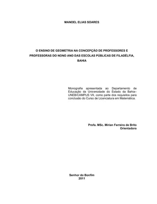 MANOEL ELIAS SOARES




   O ENSINO DE GEOMETRIA NA CONCEPÇÃO DE PROFESSORES E
PROFESSORAS DO NONO ANO DAS ESCOLAS PÚBLICAS DE FILADÉLFIA,
                           BAHIA




                     Monografia apresentada ao Departamento de
                     Educação da Universidade do Estado da Bahia–
                     UNEB/CAMPUS VII, como parte dos requisitos para
                     conclusão do Curso de Licenciatura em Matemática.




                                   Profa. MSc. Mirian Ferreira de Brito
                                                          Orientadora




                      Senhor do Bonfim
                           2011
 